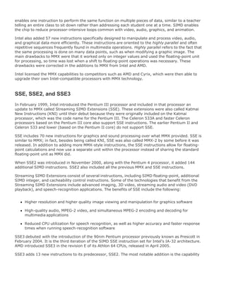 enables one instruction to perform the same function on multiple pieces of data, similar to a teacher
telling an entire class to sit down rather than addressing each student one at a time. SIMD enables
the chip to reduce processor-intensive loops common with video, audio, graphics, and animation.
Intel also added 57 new instructions specifically designed to manipulate and process video, audio,
and graphical data more efficiently. These instructions are oriented to the highly parallel and often
repetitive sequences frequently found in multimedia operations. Highly parallel refers to the fact that
the same processing is done on many data points, such as when modifying a graphic image. The
main drawbacks to MMX were that it worked only on integer values and used the floating-point unit
for processing, so time was lost when a shift to floating-point operations was necessary. These
drawbacks were corrected in the additions to MMX from Intel and AMD.
Intel licensed the MMX capabilities to competitors such as AMD and Cyrix, which were then able to
upgrade their own Intel-compatible processors with MMX technology.
SSE, SSE2, and SSE3
In February 1999, Intel introduced the Pentium III processor and included in that processor an
update to MMX called Streaming SIMD Extensions (SSE). These extensions were also called Katmai
New Instructions (KNI) until their debut because they were originally included on the Katmai
processor, which was the code name for the Pentium III. The Celeron 533A and faster Celeron
processors based on the Pentium III core also support SSE instructions. The earlier Pentium II and
Celeron 533 and lower (based on the Pentium II core) do not support SSE.
SSE includes 70 new instructions for graphics and sound processing over what MMX provided. SSE is
similar to MMX; in fact, besides being called KNI, SSE was also called MMX-2 by some before it was
released. In addition to adding more MMX-style instructions, the SSE instructions allow for floating-
point calculations and now use a separate unit within the processor instead of sharing the standard
floating-point unit as MMX did.
When SSE2 was introduced in November 2000, along with the Pentium 4 processor, it added 144
additional SIMD instructions. SSE2 also included all the previous MMX and SSE instructions.
Streaming SIMD Extensions consist of several instructions, including SIMD floating-point, additional
SIMD integer, and cacheability control instructions. Some of the technologies that benefit from the
Streaming SIMD Extensions include advanced imaging, 3D video, streaming audio and video (DVD
playback), and speech-recognition applications. The benefits of SSE include the following:
Higher resolution and higher quality image viewing and manipulation for graphics software
High-quality audio, MPEG-2 video, and simultaneous MPEG-2 encoding and decoding for
multimedia applications
Reduced CPU utilization for speech recognition, as well as higher accuracy and faster response
times when running speech-recognition software
SSE3 debuted with the introduction of the 90nm Pentium processor previously known as Prescott in
February 2004. It is the third iteration of the SIMD SSE instruction set for Intel's IA-32 architecture.
AMD introduced SSE3 in the revision E of its Athlon 64 CPUs, released in April 2005.
SSE3 adds 13 new instructions to its predecessor, SSE2. The most notable addition is the capability
 