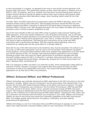 to work horizontally in a register, as opposed to the more or less strictly vertical operation of all
previous SSE instructions. This significantly speeds up often-used instructions in software such as
MPEG-2, MP3, 3D graphics, and so on. Another new instruction converts floating-point values to
integers without having to change the global rounding mode, thus avoiding costly pipeline stalls.
Finally, another extension offers alternative integer vector handling, better suited for the Intel
NetBurst architecture.
The SSE, SSE2, and SSE3 instructions are particularly useful with MPEG-2 decoding, which is the
standard scheme used on DVD video discs. SSE-equipped processors should therefore be more
capable of performing MPEG-2 decoding in software at full speed without requiring an additional
hardware MPEG-2 decoder card. SSE-equipped processors are much better and faster than previous
processors when it comes to speech recognition as well.
One of the main benefits of SSE over plain MMX is that it supports single-precision floating-point
SIMD operations, which have posed a bottleneck in the 3D graphics processing. Just as with plain
MMX, SIMD enables multiple operations to be performed per processor instruction. Specifically, SSE
supports up to four floating-point operations per cycle; that is, a single instruction can operate on
four pieces of data simultaneously. SSE floating-point instructions can be mixed with MMX
instructions with no performance penalties. SSE also supports data prefetching, which is a
mechanism for reading data into the cache before it is actually called for.
Note that for any of the SSE instructions to be beneficial, they must be encoded in the software you
are using, so SSE-aware applications must be used to see the benefits. Most software companies
writing graphics- and sound-related software today have updated those applications to be SSE aware
and use the features of SSE. For example, high-powered graphics applications such as Adobe
Photoshop support SSE instructions for higher performance on processors equipped with SSE.
Microsoft includes support for SSE in its DirectX 6.1 and later video and sound drivers, which are
included with Windows 98 Second Edition, Windows Me, Windows NT 4.0 (with Service Pack 5 or
later), Windows 2000, and Windows XP.
SSE is an extension to MMX, and SSE2 is an extension to SSE, which subsequently makes SSE3 an
extension of SSE2; therefore, processors that support SSE3 also support the SSE and SSE2
instructions as well as the original MMX instructions. This means that standard MMX-enabled
applications run as they did on MMX-only processors.
3DNow!, Enhanced 3DNow!, and 3DNow! Professional
3DNow! technology was originally introduced as AMD's alternative to the SSE instructions in the Intel
processors. Actually, 3DNow! was first introduced in the K6 series before Intel released SSE in the
Pentium III and then AMD added Enhanced 3DNow! to the Athlon and Duron processors. The latest
version, 3DNow! Professional, was introduced in the first Athlon XP processors. AMD licensed MMX
from Intel, and all its K6 series, Athlon, Duron, and later processors include full MMX instruction
support. Not wanting to additionally license the SSE instructions being developed by Intel, AMD first
came up with a different set of extensions beyond MMX called 3DNow!. Introduced in May 1998 in the
K6-2 processor and enhanced when the Athlon was introduced in June 1999, 3DNow! and Enhanced
3DNow! are sets of instructions that extend the multimedia capabilities of the AMD chips beyond
MMX. This enables greater performance for 3D graphics, multimedia, and other floating-
pointintensive PC applications.
3DNow! technology is a set of 21 instructions that use SIMD techniques to operate on arrays of data
rather than single elements. Enhanced 3DNow! adds 24 more instructions (19 SSE and 5
 