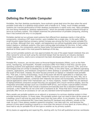 Defining the Portable Computer
Portables, like their desktop counterparts, have evolved a great deal since the days when the word
portable could refer to a desktop-sized system with a handle on it. Today, much smaller portable
systems can rival the performance of their desktop counterparts in nearly every way. Many portables
are now being marketed as "desktop replacements," which are portable systems powerful enough to
serve as a primary system. This chapter examines the phenomenon of portable computing, showing
how it has evolved and why it is so popular.
Portables started out as suitcase-sized systems that differed from desktops mainly in that all the
components, including a CRT-style monitor, were installed into a single case. In the early 1980s, a
small Houston-based startup company named Compaq was among the first to market portable PCs
such as these. Although their size, weight, and appearance are almost laughable when compared to
today's laptop or notebook systems, they were cutting-edge technology for the time. In fact, unlike
modern laptops, the components used by these bulky first generation portables were virtually
identical to those used in the most powerful desktops of the day.
Most current portable systems are now approximately the size of the paper-based notebook they are
often named for and are built using the clamshell design that has become an industry standard.
Inside these systems, nearly every component has been developed specifically for use in mobile
systems.
Portable PCs, however, are not the same as Personal Digital Assistants (PDAs), such as the Palm
series, Handspring, and PocketPC. Portable computers differ from PDAs in that they use the same
operating systems and application software as desktop computers and use memory, CPU, and drive
technologies that are similar to desktop PCs as well. PDAs, on the other hand, use different operating
systems, applications, and hardware compared to either desktop or portable PCs and thus fall outside
the scope of this book. Instead, this book focuses primarily on laptops or notebook-style portable
PCs. That said, in terms of technology, much of this book will also be applicable to a relatively new
category of portables: Tablet PCs. Actually Tablet PCs have been around since the early '90s, but a
lack of standardized software, combined with relatively low power and functionality, limited them to
special applications rather than mainstream use. In many respects, modern Tablet PCs are identical
to laptop/notebook computers except that they are equipped with a touch-sensitive display, lack the
integrated removable storage (such as a CD/DVD-ROM drive), and include a special tablet-oriented
version of Windows. While most include a keyboard and basically look like a standard notebook
computer, a few Tablet PCs do not come with a keyboard at all. Those that don't include a keyboard
generally offer one as an accessory or can use any standard external keyboard if desired.
Many people use portable systems as an adjunct or accessory to a primary desktop system in their
principal working location. In those cases, the portable system may not need to have all the power of
a desktop, since it will only be used when away from the main office. In my situation, the roles are
reversed. All my professional life I have been teaching PC hardware and software, usually on the
road. As such I have always needed a powerful computer I can take with me, and because the
amount of time spent traveling is equal to or more than the amount of time spent at a home office, I
have had to rely on portable PCs of one type or another as my primary system.
All my books on upgrading and repairing PCs, starting with my first self-published seminar workbooks
 