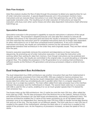 Data Flow Analysis
Data flow analysis studies the flow of data through the processor to detect any opportunities for out-
of-order instruction execution. A special dispatch/execute unit in the processor monitors many
instructions and can execute these instructions in an order that optimizes the use of the multiple
superscalar execution units. The resulting out-of-order execution of instructions can keep the
execution units busy even when cache misses and other data-dependent instructions might otherwise
hold things up.
Speculative Execution
Speculative execution is the processor's capability to execute instructions in advance of the actual
program counter. The processor's dispatch/execute unit uses data flow analysis to execute all
available instructions in the instruction pool and store the results in temporary registers. A retirement
unit then searches the instruction pool for completed instructions that are no longer data-dependent
on other instructions to run or that have unresolved branch predictions. If any such completed
instructions are found, the results are committed to memory by the retirement unit or the
appropriate standard Intel architecture in the order they were originally issued. They are then retired
from the pool.
Dynamic execution essentially removes the constraint and dependency on linear instruction
sequencing. By promoting out-of-order instruction execution, it can keep the instruction units
working rather than waiting for data from memory. Even though instructions can be predicted and
executed out of order, the results are committed in the original order, to avoid disrupting or changing
program flow. This enables the processors in the P6 generation to run existing Intel architecture
software exactly as the Pentium (P5 generation) and previous processors didjust a whole lot more
quickly!
Dual Independent Bus Architecture
The dual independent bus (DIB) architecture was another innovation that was first implemented in
the sixth-generation processors from Intel and AMD. DIB was created to improve processor bus
bandwidth and performance. Having two (dual) independent data I/O buses enables the processor to
access data from either bus simultaneously and in parallel rather than in a singular sequential
manner (as in a single-bus system). The main (often called front-side) processor bus is the interface
between the processor and the motherboard or chipset. The second (back-side) bus in a processor
with DIB is used for the L2 cache, enabling it to run at much greater speeds than if it shared the
main processor bus.
Two buses make up the DIB architecture: the L2 cache bus and the main CPU bus, often called the
front-side bus (FSB). The P6 class processors from the Pentium Pro to the Celeron, Pentium II/III/4,
and Athlon/Duron processors can use both buses simultaneously, eliminating a bottleneck there. The
dual-bus architecture enables the L2 cache of the newer processors to run at full speed inside the
processor core on an independent bus, leaving the main CPU bus (FSB) to handle normal data flowing
into and out of the chip. The two buses run at different speeds. The front-side bus or main CPU bus is
coupled to the speed of the motherboard, whereas the back-side or L2 cache bus is coupled to the
speed of the processor core. As the frequency of processors increases, so does the speed of the L2
cache.
 