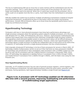 The key to implementing DIB was to move the L2 cache memory off the motherboard and into the
processor package. The L1 cache always has been a direct part of the processor die, but L2 was
larger and originally had to be external. When the L2 cache was moved into the processor, the L2
cache could run at speeds more like the L1 cache, much faster than the motherboard or processor
bus.
DIB also enables the system bus to perform multiple simultaneous transactions (instead of singular
sequential transactions), accelerating the flow of information within the system and boosting
performance. Overall, DIB architecture offers up to three times the bandwidth performance over a
single-bus architecture processor.
Hyperthreading Technology
Computers with two or more physical processors have long had a performance advantage over
single-processor computers when the operating system supports multiple processors, as is the case
with Windows NT 4.0, 2000, XP Professional, and Linux. However, dual-processor motherboards and
systems have always been more expensive than otherwise-comparable single-processor systems,
and upgrading a dual-processorcapable system to dual-processor status can be difficult because of
the need to match processor speeds and specifications. However, Intel's new hyperthreading (HT)
technology allows a single processor to handle two independent sets of instructions at the same time.
In essence, HT technology converts a single physical processor into two virtual processors.
Intel originally introduced HT technology in its line of Xeon processors for servers in March 2002. HT
technology enables multiprocessor servers to act as if they had twice as many processors installed.
HT technology was introduced on Xeon workstation-class processors with a 533MHz system bus and
found its way into PC processors with the 3.06GHz Pentium 4 processor in November 2002. Since
then, HT technology has appeared on desktop Pentium 4 processors from 2.4GHz through 3.6GHz,
and mobile Pentium 4 processors from 2.66GHz through 3.46GHz, with the faster ones using the new
Prescott core.
How Hyperthreading Works
Internally, an HT-enabled processor has two sets of general-purpose registers, control registers, and
other architecture components, but both logical processors share the same cache, execution units,
and buses. During operations, each logical processor handles a single thread (see Figure 4.14).
Figure 4.14. A processor with HT technology enabled can fill otherwise
idle time with a second process, improving multitasking and performance
of multithreading single applications.
 