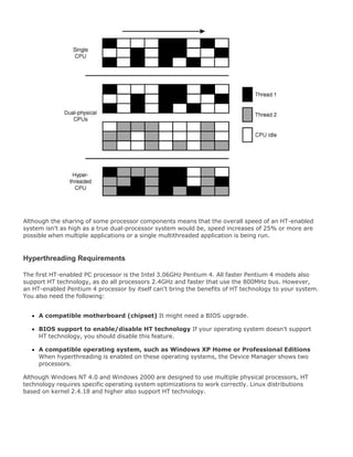 Although the sharing of some processor components means that the overall speed of an HT-enabled
system isn't as high as a true dual-processor system would be, speed increases of 25% or more are
possible when multiple applications or a single multithreaded application is being run.
Hyperthreading Requirements
The first HT-enabled PC processor is the Intel 3.06GHz Pentium 4. All faster Pentium 4 models also
support HT technology, as do all processors 2.4GHz and faster that use the 800MHz bus. However,
an HT-enabled Pentium 4 processor by itself can't bring the benefits of HT technology to your system.
You also need the following:
A compatible motherboard (chipset) It might need a BIOS upgrade.
BIOS support to enable/disable HT technology If your operating system doesn't support
HT technology, you should disable this feature.
A compatible operating system, such as Windows XP Home or Professional Editions
When hyperthreading is enabled on these operating systems, the Device Manager shows two
processors.
Although Windows NT 4.0 and Windows 2000 are designed to use multiple physical processors, HT
technology requires specific operating system optimizations to work correctly. Linux distributions
based on kernel 2.4.18 and higher also support HT technology.
 