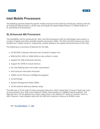 Intel Mobile Processors
The following sections detail the specific mobile processors that Intel has introduced, starting with the
SL Enhanced 486 processors, all the way up through the latest Mobile Pentium 4, Mobile Pentium 4-
M, and Pentium M processors.
SL-Enhanced 486 Processors
The Intel486SL and SL-enhanced SX, DX2, and DX4 processors (with SL technology) were used in a
number of laptop and other portable systems during the 1990s. The DX2 and DX4 versions are clock-
doubled and -tripled versions, respectively, greatly adding to the speed and performance of the chip.
The following is a summary of features for the 486:
32-Bit RISC (reduced instruction set computer) integer core
8KB (SL/SX, DX2) or 16KB (DX4) on-die unified L1 cache
Support for 4GB of physical memory
Support for 64TB of virtual memory
On-chip floating-point unit (math coprocessor)
One cycle per instruction execution
33MHz 32-bit CPU bus (133MBps throughput)
SL technology
System Management Mode (SMM)
32-bit external data bus address range
The 486 uses a 32-bit wide (4-byte) processor data bus, which means that it moves 4 bytes per cycle
on the processor bus. With a bus speed of 33MHz, that equates to 133MBps total throughput. The
486 also has a 32-bit address bus, which means that it can address 232 bytes of memory, which is
4GB. However, most chipsets used with the 486 limit maximum memory to 64MB or less.
See "SL Technology," p. 136.
 