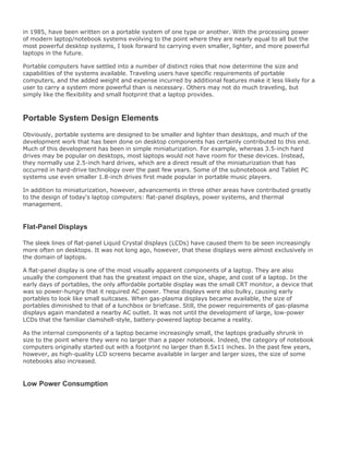 in 1985, have been written on a portable system of one type or another. With the processing power
of modern laptop/notebook systems evolving to the point where they are nearly equal to all but the
most powerful desktop systems, I look forward to carrying even smaller, lighter, and more powerful
laptops in the future.
Portable computers have settled into a number of distinct roles that now determine the size and
capabilities of the systems available. Traveling users have specific requirements of portable
computers, and the added weight and expense incurred by additional features make it less likely for a
user to carry a system more powerful than is necessary. Others may not do much traveling, but
simply like the flexibility and small footprint that a laptop provides.
Portable System Design Elements
Obviously, portable systems are designed to be smaller and lighter than desktops, and much of the
development work that has been done on desktop components has certainly contributed to this end.
Much of this development has been in simple miniaturization. For example, whereas 3.5-inch hard
drives may be popular on desktops, most laptops would not have room for these devices. Instead,
they normally use 2.5-inch hard drives, which are a direct result of the miniaturization that has
occurred in hard-drive technology over the past few years. Some of the subnotebook and Tablet PC
systems use even smaller 1.8-inch drives first made popular in portable music players.
In addition to miniaturization, however, advancements in three other areas have contributed greatly
to the design of today's laptop computers: flat-panel displays, power systems, and thermal
management.
Flat-Panel Displays
The sleek lines of flat-panel Liquid Crystal displays (LCDs) have caused them to be seen increasingly
more often on desktops. It was not long ago, however, that these displays were almost exclusively in
the domain of laptops.
A flat-panel display is one of the most visually apparent components of a laptop. They are also
usually the component that has the greatest impact on the size, shape, and cost of a laptop. In the
early days of portables, the only affordable portable display was the small CRT monitor, a device that
was so power-hungry that it required AC power. These displays were also bulky, causing early
portables to look like small suitcases. When gas-plasma displays became available, the size of
portables diminished to that of a lunchbox or briefcase. Still, the power requirements of gas-plasma
displays again mandated a nearby AC outlet. It was not until the development of large, low-power
LCDs that the familiar clamshell-style, battery-powered laptop became a reality.
As the internal components of a laptop became increasingly small, the laptops gradually shrunk in
size to the point where they were no larger than a paper notebook. Indeed, the category of notebook
computers originally started out with a footprint no larger than 8.5x11 inches. In the past few years,
however, as high-quality LCD screens became available in larger and larger sizes, the size of some
notebooks also increased.
Low Power Consumption
 