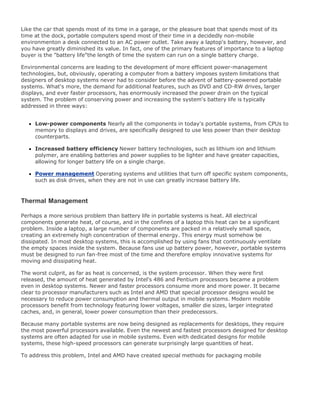 Like the car that spends most of its time in a garage, or the pleasure boat that spends most of its
time at the dock, portable computers spend most of their time in a decidedly non-mobile
environmenton a desk connected to an AC power outlet. Take away a laptop's battery, however, and
you have greatly diminished its value. In fact, one of the primary features of importance to a laptop
buyer is the "battery life"the length of time the system can run on a single battery charge.
Environmental concerns are leading to the development of more efficient power-management
technologies, but, obviously, operating a computer from a battery imposes system limitations that
designers of desktop systems never had to consider before the advent of battery-powered portable
systems. What's more, the demand for additional features, such as DVD and CD-RW drives, larger
displays, and ever faster processors, has enormously increased the power drain on the typical
system. The problem of conserving power and increasing the system's battery life is typically
addressed in three ways:
Low-power components Nearly all the components in today's portable systems, from CPUs to
memory to displays and drives, are specifically designed to use less power than their desktop
counterparts.
Increased battery efficiency Newer battery technologies, such as lithium ion and lithium
polymer, are enabling batteries and power supplies to be lighter and have greater capacities,
allowing for longer battery life on a single charge.
Power management Operating systems and utilities that turn off specific system components,
such as disk drives, when they are not in use can greatly increase battery life.
Thermal Management
Perhaps a more serious problem than battery life in portable systems is heat. All electrical
components generate heat, of course, and in the confines of a laptop this heat can be a significant
problem. Inside a laptop, a large number of components are packed in a relatively small space,
creating an extremely high concentration of thermal energy. This energy must somehow be
dissipated. In most desktop systems, this is accomplished by using fans that continuously ventilate
the empty spaces inside the system. Because fans use up battery power, however, portable systems
must be designed to run fan-free most of the time and therefore employ innovative systems for
moving and dissipating heat.
The worst culprit, as far as heat is concerned, is the system processor. When they were first
released, the amount of heat generated by Intel's 486 and Pentium processors became a problem
even in desktop systems. Newer and faster processors consume more and more power. It became
clear to processor manufacturers such as Intel and AMD that special processor designs would be
necessary to reduce power consumption and thermal output in mobile systems. Modern mobile
processors benefit from technology featuring lower voltages, smaller die sizes, larger integrated
caches, and, in general, lower power consumption than their predecessors.
Because many portable systems are now being designed as replacements for desktops, they require
the most powerful processors available. Even the newest and fastest processors designed for desktop
systems are often adapted for use in mobile systems. Even with dedicated designs for mobile
systems, these high-speed processors can generate surprisingly large quantities of heat.
To address this problem, Intel and AMD have created special methods for packaging mobile
 