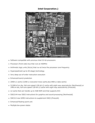 Intel Corporation.)
Software compatible with previous Intel 32-bit processors
Processor (front-side) bus that runs at 400MHz
Arithmetic logic units (ALUs) that run at twice the processor core frequency
Hyperpipelined (up to 20-stage) technology
Very deep out-of-order instruction execution
Enhanced branch prediction
20KB L1 cache (12KB L1 execution trace cache plus 8KB L1 data cache)
512KB of on-die, full-core speed 128-bit L2 cache with eight-way associativity (Northwood) or
1MB on-die, full-core speed 128-bit L2 cache with eight-way associativity (Prescott)
L2 cache that can handle up to 4GB RAM and that supports ECC
SSE2144 new SSE2 instructions for graphics and sound processing (Northwood)
SSE313 new SIMD instructions to supplement SSE2 (Prescott)
Enhanced floating-point unit
Multiple low-power states
 