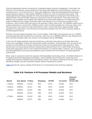 Intel has abandoned Roman numerals for a standard Arabic numeral 4 designation. Internally, the
Pentium 4-M introduces a new architecture that Intel calls NetBurst microarchitecture, which is a
marketing term, not a technical term. Intel uses NetBurst to describe hyperpipelined technology, a
rapid-execution engine, a high-speed (400MHz) system bus, and an execution trace cache. The
hyperpipelined technology doubles the instruction pipeline depth as compared to the Pentium III,
meaning that more and smaller steps are required to execute instructions. This might seem less
efficient, but it enables much higher clock speeds to be more easily attained. The rapid-execution
engine enables the two integer arithmetic logic units (ALUs) to run at twice the processor core
frequency, which means that instructions can execute in half a clock cycle. The 400MHz system bus is
a quad-pumped bus running off a 100MHz system clock transferring data four times per clock cycle.
The execution trace cache is a high-performance Level 1 cache that stores approximately 12KB
decoded micro-operations. This removes the instruction decoder from the main execution pipeline,
increasing performance.
Of these, the high-speed processor bus is most notable. Technically, the processor bus is a 100MHz
quad-pumped bus that transfers four times per cycle (4x), for a 400MHz effective rate. Because the
bus is 64 bits (8 bytes) wide, this results in a throughput rate of 3200MBps.
In the new 20-stage pipelined internal architecture, individual instructions are broken down into
many more substages, making this almost like a RISC processor. Unfortunately, this can add to the
number of cycles taken to execute instructions if they are not optimized for this processor. Early
benchmarks running existing software showed that existing Pentium III or AMD Athlon processors
could easily keep pace with or even exceed the Pentium 4 in specific tasks; however, this is changing
now that applications are being recompiled to work smoothly with the Pentium 4's deep pipelined
architecture.
When used in conjunction with the requisite Intel SpeedStep technology driver, the Mobile Pentium 4-
M supports Enhanced SpeedStep technology, which enables real-time dynamic switching of the
voltage and frequency between two performance modes. This allows switching of the bus ratios, core
operating voltage, and core processor speeds without resetting the system.
Table 4.8 lists the various models of the Pentium 4-M processors that Intel has released.
Table 4.8. Pentium 4-M Processor Models and Revisions
Speed Bus Speed S-Spec Stepping CPUID L2-Cache
Thermal
Design
Power (W)
1.40GHz 400MHz SL5ZX PB0 0F24 512KB 25.8
1.50GHz 400MHz SL5ZY PB0 0F24 512KB 26.9
1.60GHz 400MHz SL5ZY PB0 0F24 512KB 30.0
400MHz SL5YU PB0 0F24 512KB 30.0
1.70GHz 400MHz SL5ZZ PB0 0F24 512KB 30.0
400MHz SL5YT PB0 0F24 512KB 30.0
 