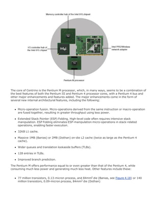 The core of Centrino is the Pentium M processor, which, in many ways, seems to be a combination of
the best features of both the Pentium III and Pentium 4 processor cores, with a Pentium 4 bus and
other major enhancements and features added. The major enhancements come in the form of
several new internal architectural features, including the following:
Micro-operation fusion. Micro-operations derived from the same instruction or macro-operation
are fused together, resulting in greater throughput using less power.
Extended Stack Pointer (ESP) Folding. High-level code often requires intensive stack
manipulation. ESP Folding eliminates ESP-manipulation micro-operations in stack-related
operations, enabling faster execution.
32KB L1 cache.
Massive 1MB (Banias) or 2MB (Dothan) on-die L2 cache (twice as large as the Pentium 4
cache).
Wider queues and translation lookaside buffers (TLBs).
128 entries in TLBs.
Improved branch prediction.
The Pentium M offers performance equal to or even greater than that of the Pentium 4, while
consuming much less power and generating much less heat. Other features include these:
77 million transistors, 0.13-micron process, and 84mm2 die (Banias, see Figure 4.18) or 140
million transistors, 0.09-micron process, 84mm2 die (Dothan)
 