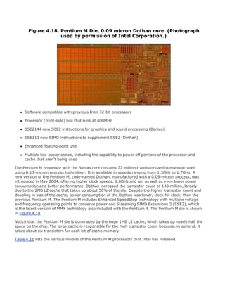 Figure 4.18. Pentium M Die, 0.09 micron Dothan core. (Photograph
used by permission of Intel Corporation.)
Software compatible with previous Intel 32-bit processors
Processor (front-side) bus that runs at 400MHz
SSE2144 new SSE2 instructions for graphics and sound processing (Banias)
SSE313 new SIMD instructions to supplement SSE2 (Dothan)
Enhanced floating-point unit
Multiple low-power states, including the capability to power off portions of the processor and
cache that aren't being used
The Pentium M processor with the Banias core contains 77 million transistors and is manufactured
using 0.13-micron process technology. It is available in speeds ranging from 1.3GHz to 1.7GHz. A
new version of the Pentium M, code-named Dothan, manufactured with a 0.09-micron process, was
introduced in May 2004, offering higher clock speeds, 1.8GHz and up, as well as even lower power
consumption and better performance. Dothan increased the transistor count to 140 million, largely
due to the 2MB L2 cache that takes up about 56% of the die. Despite the higher transistor count and
doubling in size of the cache, power consumption of the Dothan was lower, clock for clock, than the
previous Pentium M. The Pentium M includes Enhanced SpeedStep technology with multiple voltage
and frequency operating points to conserve power and Streaming SIMD Extensions 2 (SSE2), which
is the latest version of MMX technology also included with the Pentium 4. The Pentium M die is shown
in Figure 4.18.
Notice that the Pentium M die is dominated by the huge 1MB L2 cache, which takes up nearly half the
space on the chip. The large cache is responsible for the high transistor count because, in general, it
takes about six transistors for each bit of cache memory.
Table 4.11 lists the various models of the Pentium M processors that Intel has released.
 