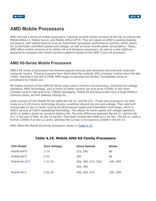 AMD Mobile Processors
AMD has had a series of mobile processors, including several mobile versions of the K6, as well as the
Mobile Athlon 4, Mobile Duron, and Mobile Athlon XP-M. They are based on AMD's existing desktop
processors, with added features such as PowerNow! (processor performance control), which allows
for dynamically controlled speeds and voltage, as well as lower overall power consumption. Today,
AMD offers mobile versions of its Athlon 64 and Sempron processors, as well as a new platform
designed to compete with Intel's Centrino platform based on the AMD Turion 64 processor.
AMD K6-Series Mobile Processors
AMD's K6 series of processors has become popular among cost-conscious personal and corporate
computer buyers. These processors have dominated the under$1,000 computer market since the late
1990s. Starting in the fall of 1998, AMD began to develop this Socket 7compatible series of
processors for mobile use.
All mobile versions of the AMD K6 family share some common characteristics, including low-voltage
operation, MMX technology, and a choice of either ceramic pin grid array (CPGA) or the more
compact ceramic ball grid array (CBGA) packaging. Mobile K6 processors also have a large 64KB L1
memory cache, as their desktop siblings do.
Later versions of the Mobile K6 are called the K6-2+ and K6-III+. These new processors are both
made on a 0.18-micron technology process, enabling reduced die size and voltage. They also both
incorporate on-die L2 cache running at full processor speed and PowerNow! technology, which is
AMD's version of Intel's SpeedStep technology. This allows for lower speed and voltage operation
while on battery power to conserve battery life. The only difference between the K6-2+ and the K6-
III+ is the size of their on-die L2 caches. They both incorporate 64KB of L1 on-die: The K6-2+ adds a
further 128KB of on-die L2 cache, whereas the L2 size is increased to 256KB in the K6-3+.
AMD offers the Mobile K6 family processors shown in Table 4.15.
Table 4.15. Mobile AMD K6 Family Processors
CPU Model Core Voltage Clock Speeds Notes
Mobile K6[*] 2.1V 233, 266 66
Mobile K6[*] 2.2V 300 66
Mobile K6-2[*] 1.71.9V 266, 300, 333, 350, 100, 3DN
366, 380
Mobile K6-2 2.02.2V 450, 500, 475 100, 3DN
 