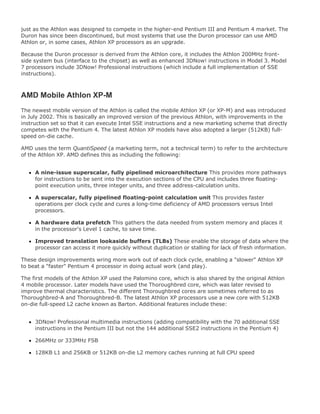 just as the Athlon was designed to compete in the higher-end Pentium III and Pentium 4 market. The
Duron has since been discontinued, but most systems that use the Duron processor can use AMD
Athlon or, in some cases, Athlon XP processors as an upgrade.
Because the Duron processor is derived from the Athlon core, it includes the Athlon 200MHz front-
side system bus (interface to the chipset) as well as enhanced 3DNow! instructions in Model 3. Model
7 processors include 3DNow! Professional instructions (which include a full implementation of SSE
instructions).
AMD Mobile Athlon XP-M
The newest mobile version of the Athlon is called the mobile Athlon XP (or XP-M) and was introduced
in July 2002. This is basically an improved version of the previous Athlon, with improvements in the
instruction set so that it can execute Intel SSE instructions and a new marketing scheme that directly
competes with the Pentium 4. The latest Athlon XP models have also adopted a larger (512KB) full-
speed on-die cache.
AMD uses the term QuantiSpeed (a marketing term, not a technical term) to refer to the architecture
of the Athlon XP. AMD defines this as including the following:
A nine-issue superscalar, fully pipelined microarchitecture This provides more pathways
for instructions to be sent into the execution sections of the CPU and includes three floating-
point execution units, three integer units, and three address-calculation units.
A superscalar, fully pipelined floating-point calculation unit This provides faster
operations per clock cycle and cures a long-time deficiency of AMD processors versus Intel
processors.
A hardware data prefetch This gathers the data needed from system memory and places it
in the processor's Level 1 cache, to save time.
Improved translation lookaside buffers (TLBs) These enable the storage of data where the
processor can access it more quickly without duplication or stalling for lack of fresh information.
These design improvements wring more work out of each clock cycle, enabling a "slower" Athlon XP
to beat a "faster" Pentium 4 processor in doing actual work (and play).
The first models of the Athlon XP used the Palomino core, which is also shared by the original Athlon
4 mobile processor. Later models have used the Thoroughbred core, which was later revised to
improve thermal characteristics. The different Thoroughbred cores are sometimes referred to as
Thoroughbred-A and Thoroughbred-B. The latest Athlon XP processors use a new core with 512KB
on-die full-speed L2 cache known as Barton. Additional features include these:
3DNow! Professional multimedia instructions (adding compatibility with the 70 additional SSE
instructions in the Pentium III but not the 144 additional SSE2 instructions in the Pentium 4)
266MHz or 333MHz FSB
128KB L1 and 256KB or 512KB on-die L2 memory caches running at full CPU speed
 
