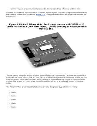 Copper (instead of aluminum) interconnects, for more electrical efficiency and less heat
Also new to the Athlon XP is the use of a thinner, lighter organic chip-packaging compound similar to
that used by recent Intel processors. Figure 4.19 shows the latest Athlon XP processors that use the
Barton core.
Figure 4.19. AMD Athlon XP 0.13-micron processor with 512KB of L2
cache for Socket A (PGA form factor). (Photo courtesy of Advanced Micro
Devices, Inc.)
This packaging allows for a more efficient layout of electrical components. The latest versions of the
Athlon XP are made using a new 0.13-micron die process that results in a chip with a smaller die that
uses less power, generates less heat, and is capable of running faster as compared to the previous
models. The newest 0.13-micron versions of the Athlon XP run at actual clock speeds exceeding
2GHz.
The Athlon XP-M is available in the following versions, designated by performance rating:
2800+
2600+
2500+
2400+
2200+
 