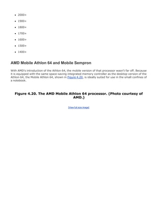 2000+
1900+
1800+
1700+
1600+
1500+
1400+
AMD Mobile Athlon 64 and Mobile Sempron
With AMD's introduction of the Athlon 64, the mobile version of that processor wasn't far off. Because
it is equipped with the same space-saving integrated memory controller as the desktop version of the
Athlon 64, the Mobile Athlon 64, shown in Figure 4.20, is ideally suited for use in the small confines of
a notebook.
Figure 4.20. The AMD Mobile Athlon 64 processor. (Photo courtesy of
AMD.)
[View full size image]
 