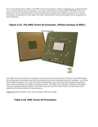 the Turion brand name. Rather, the AMD Turion 64 processor, shown in Figure 4.21, is optimized for
use in mobile devices such as laptops, much like Intel's Pentium M processor. The AMD Turion 64
processor can be combined with a variety of different chipsets and wireless solutions from various
third-party manufacturers that allow it to offer similar performance and battery life as compared to
Intel's offering.
Figure 4.21. The AMD Turion 64 processor. (Photo courtesy of AMD.)
[View full size image]
The AMD Turion 64 processor is based on the same 64-bit core that can be found in the AMD Athlon
64 and Sempron processors and also incorporates the same integrated memory controller. Like these
other AMD processors, the Turion 64 offers compatibility with 32-bit and 64-bit operating systems
and is able to address over 4GB of memory directly. The AMD Turion 64 offers 3DNow! technology
and also supports SSE2 and SSE3. The AMD Turion 64 uses the same lidless 754-pin Micro-PGA
socket as the mobile Athlon 64 and Sempron.
Table 4.18 lists the AMD Turion 64 processors offered by AMD.
Table 4.18. AMD Turion 64 Processors
 