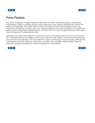 Form Factors
One of the drawbacks of laptop systems is that they use many nonstandard parts, including the
motherboard. Unlike in desktop systems, there really aren't any industry-standard form factors for
laptop motherboards. The mobile module versions of certain Intel Pentium through Pentium III
processors included the processor and main chipset component and were somewhat of an attempt at
laptop system motherboard standardization, but they have since been dropped because of the higher
costs compared with using discrete chips.
Generally, this means that whatever motherboard came in the system will be the one it will keep for
life. A motherboard can be replaced, but in most cases only with another example of the same board
from the same manufacturer. This is suitable for a repair, but obviously not an upgrade. Although the
motherboard cannot be replaced, most newer processors are socketed, making various types of
processor upgrades possible even without changing the motherboard.
 