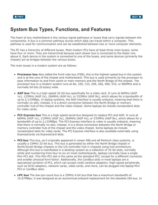 System Bus Types, Functions, and Features
The heart of any motherboard is the various signal pathways or buses that carry signals between the
components. A bus is a common pathway across which data can travel within a computer. This
pathway is used for communication and can be established between two or more computer elements.
The PC has a hierarchy of different buses. Most modern PCs have at least three main buses; some
have four or more. They are hierarchical because each slower bus is connected to the faster one
above it. Each device in the system is connected to one of the buses, and some devices (primarily the
chipset) act as bridges between the various buses.
The main buses in a modern system are as follows:
Processor bus Also called the front-side bus (FSB), this is the highest-speed bus in the system
and is at the core of the chipset and motherboard. This bus is used primarily by the processor to
pass information to and from cache or main memory and the North Bridge of the chipset. The
processor bus in a modern system runs at 66, 100, 133, 200, 266, 400, 533, or 800MHz and is
normally 64 bits (8 bytes) wide.
AGP bus This is a high-speed 32-bit bus specifically for a video card. It runs at 66MHz (AGP
1x), 133MHz (AGP 2x), 266MHz (AGP 4x), or 533MHz (AGP 8x), which allows for a bandwidth of
up to 2,133MBps. In laptop systems, the AGP interface is usually onboard, meaning that there is
normally no slot; instead, it is a direct connection between the North Bridge or memory
controller hub of the chipset and the video chipset. Some laptops do include nonstandard slots
for video cards.
PCI Express bus This is a high-speed serial bus designed to replace PCI and AGP. It runs at
66MHz (AGP 1x), 133MHz (AGP 2x), 266MHz (AGP 4x), or 533MHz (AGP 8x), which allows for a
bandwidth of up to 2,133MBps. The PCI Express interface to video is usually onboard, meaning
that there is normally no slot; instead, it is a direct connection between the North Bridge or
memory controller hub of the chipset and the video chipset. Some laptops do include
nonstandard slots for video cards. The PCI Express interface is also available externally using
ExpressCards via ExpressCard slots.
PCI bus This bus, as it originally appeared in newer 486 and all Pentium class systems, is
usually a 33MHz 32-bit bus. This bus is generated by either the North Bridge chipset in
North/South Bridge chipsets or the I/O controller hub in chipsets using hub architecture.
Although this bus is manifested in a desktop system as a collection of 32-bit slots, normally
white and numbering from four to six on most motherboards, laptops normally have a single
Mini PCI slot. This Mini PCI slot is the same as the standard PCI, except for a different connector
and smaller physical form factor. Additionally, the CardBus slots in most laptops are a
specialized variation of PCI, which can accept credit cardsize adapters. High-speed peripherals,
such as SCSI adapters, network cards, video cards, and more, can be plugged into laptop Mini
PCI or CardBus slots.
LPC bus The low-pin-count bus is a 33MHz 4-bit bus that has a maximum bandwidth of
16.67MBps; it was designed as an economical onboard replacement for the obsolete ISA bus. In
 