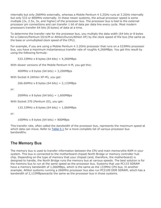 internally but only 266MHz externally, whereas a Mobile Pentium 4 3.2GHz runs at 3.2GHz internally
but only 533 or 800MHz externally. In these newer systems, the actual processor speed is some
multiple (2x, 2.5x, 3x, and higher) of the processor bus. The processor bus is tied to the external
processor pin connections and can transfer 1 bit of data per data line every cycle. Most modern
processors transfer 64 bits (8 bytes) of data at a time.
To determine the transfer rate for the processor bus, you multiply the data width (64 bits or 8 bytes
for a Celeron/Pentium III/4/M or Athlon/Duron/Athlon XP) by the clock speed of the bus (the same as
the base or unmultiplied clock speed of the CPU).
For example, if you are using a Mobile Pentium 4 3.2GHz processor that runs on a 533MHz processor
bus, you have a maximum instantaneous transfer rate of roughly 4,266MBps. You get this result by
using the following formula:
533.33MHz x 8 bytes (64 bits) = 4,266MBps
With slower versions of the Mobile Pentium 4-M, you get this:
400MHz x 8 bytes (64 bits) = 3,200MBps
With Socket A (Athlon XP-M), you get:
266.66MHz x 8 bytes (64 bits) = 2,133MBps
or:
200MHz x 8 bytes (64 bits) = 1,600MBps
With Socket 370 (Pentium III), you get:
133.33MHz x 8 bytes (64 bits) = 1,066MBps
or:
100MHz x 8 bytes (64 bits) = 800MBps
This transfer rate, often called the bandwidth of the processor bus, represents the maximum speed at
which data can move. Refer to Table 5.1 for a more complete list of various processor bus
bandwidths.
The Memory Bus
The memory bus is used to transfer information between the CPU and main memorythe RAM in your
system. This bus is connected to the motherboard chipset North Bridge or memory controller hub
chip. Depending on the type of memory that your chipset (and, therefore, the motherboard) is
designed to handle, the North Bridge runs the memory bus at various speeds. The best solution is for
the memory bus to run at the same speed as the processor bus. Systems that use PC133 SDRAM
have a memory bandwidth of 1,066MBps, which is the same as the 133MHz CPU bus. In another
example, Athlon systems running a 266MHz processor bus also run PC2100 DDR SDRAM, which has a
bandwidth of 2,133MBpsexactly the same as the processor bus in those systems.
 