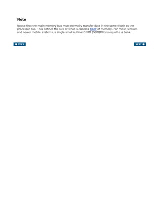 Note
Notice that the main memory bus must normally transfer data in the same width as the
processor bus. This defines the size of what is called a bank of memory. For most Pentium
and newer mobile systems, a single small outline DIMM (SODIMM) is equal to a bank.
 
