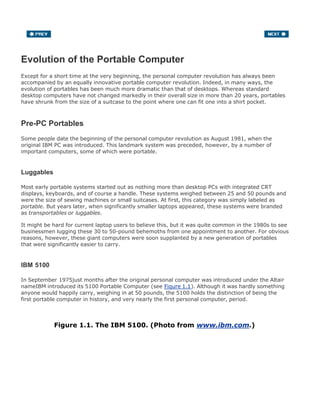 Evolution of the Portable Computer
Except for a short time at the very beginning, the personal computer revolution has always been
accompanied by an equally innovative portable computer revolution. Indeed, in many ways, the
evolution of portables has been much more dramatic than that of desktops. Whereas standard
desktop computers have not changed markedly in their overall size in more than 20 years, portables
have shrunk from the size of a suitcase to the point where one can fit one into a shirt pocket.
Pre-PC Portables
Some people date the beginning of the personal computer revolution as August 1981, when the
original IBM PC was introduced. This landmark system was preceded, however, by a number of
important computers, some of which were portable.
Luggables
Most early portable systems started out as nothing more than desktop PCs with integrated CRT
displays, keyboards, and of course a handle. These systems weighed between 25 and 50 pounds and
were the size of sewing machines or small suitcases. At first, this category was simply labeled as
portable. But years later, when significantly smaller laptops appeared, these systems were branded
as transportables or luggables.
It might be hard for current laptop users to believe this, but it was quite common in the 1980s to see
businessmen lugging these 30 to 50-pound behemoths from one appointment to another. For obvious
reasons, however, these giant computers were soon supplanted by a new generation of portables
that were significantly easier to carry.
IBM 5100
In September 1975just months after the original personal computer was introduced under the Altair
nameIBM introduced its 5100 Portable Computer (see Figure 1.1). Although it was hardly something
anyone would happily carry, weighing in at 50 pounds, the 5100 holds the distinction of being the
first portable computer in history, and very nearly the first personal computer, period.
Figure 1.1. The IBM 5100. (Photo from www.ibm.com.)
 