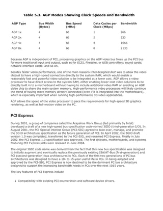 Table 5.3. AGP Modes Showing Clock Speeds and Bandwidth
AGP Type Bus Width
(Bytes)
Bus Speed
(MHz)
Data Cycles per
Clock (MBps)
Bandwidth
AGP 1x 4 66 1 266
AGP 2x 4 66 2 533
AGP 4x 4 66 4 1066
AGP 8x 4 66 8 2133
Because AGP is independent of PCI, processing graphics on the AGP video bus frees up the PCI bus
for more traditional input and output, such as for SCSI, FireWire, or USB controllers; sound cards;
network interface cards; and so on.
Besides faster video performance, one of the main reasons Intel designed AGP was to allow the video
chipset to have a high-speed connection directly to the system RAM, which would enable a
reasonably fast and powerful video solution to be integrated at a lower cost. AGP allows a video
processor to have direct access to the system RAM, either enabling lower-cost video solutions to be
directly built in to a motherboard without having to include additional video RAM or enabling an AGP
video chip to share the main system memory. High-performance video processors will likely continue
the trend of having more memory directly connected (even if it is integrated into the motherboard),
which is especially important when running high-performance 3D video applications.
AGP allows the speed of the video processor to pace the requirements for high-speed 3D graphics
rendering, as well as full-motion video on the PC.
PCI Express
During 2001, a group of companies called the Arapahoe Work Group (led primarily by Intel)
developed a draft of a new high-speed bus specification code-named 3GIO (third-generation I/O). In
August 2001, the PCI Special Interest Group (PCI-SIG) agreed to take over, manage, and promote
the 3GIO architecture specification as the future generation of PCI. In April 2002, the 3GIO draft
version 1.0 was completed, transferred to the PCI-SIG, and renamed PCI Express. Finally in July
2002, the PCI Express 1.0 specification was approved. The first chipsets, motherboards, and systems
featuring PCI Express slots were released in June 2004.
The original 3GIO code name was derived from the fact that this new bus specification was designed
to initially augment and eventually replace the previously existing ISA/AT-Bus (first-generation) and
PCI (second-generation) bus architectures in PCs. Each of the first two generations of PC bus
architectures was designed to have a 10- to 15-year useful life in PCs. In being adopted and
approved by the PCI-SIG, PCI Express is now destined to be the dominant PC bus architecture
designed to support the increasing bandwidth needs in PCs over the next 1015 years.
The key features of PCI Express include
Compatibility with existing PCI enumeration and software device drivers.
 