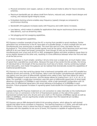 Physical connection over copper, optical, or other physical media to allow for future encoding
schemes.
Maximum bandwidth per pin allows small form factors, reduced cost, simpler board designs and
routing, and reduced signal integrity issues.
Embedded clocking scheme enables easy frequency (speed) changes as compared to
synchronous clocking.
Bandwidth (throughput) increases easily with frequency and width (lane) increases.
Low latency, which makes it suitable for applications that require isochronous (time-sensitive)
data delivery, such as streaming video.
Hot-plugging and hot-swapping capabilities.
Power management capabilities.
PCI Express is another example of how the PC is moving from parallel to serial interfaces. Earlier
generation bus architectures in the PC have been of a parallel design, in which multiple bits are sent
simultaneously over several pins in parallel. The more bits sent at a time, the faster the bus
throughput is. The timing of all the parallel signals must be the same, which becomes more and more
difficult to do over faster and longer connections. Even though 32 bits can be transmitted
simultaneously over a bus such as PCI or AGP, propagation delays and other problems cause them to
arrive slightly skewed at the other end, resulting in a time difference between when the first and last
of all the bits arrive.
A serial bus design is much simpler, sending 1 bit at a time over a single wire, at much higher rates
of speed than a parallel bus would allow. Because this type of bus sends the bits serially, the timing
of individual bits or the length of the bus becomes much less of a factor. And by combining multiple
serial data paths, even faster throughputs can be realized that dramatically exceed the capabilities of
traditional parallel buses.
PCI Express is a very fast serial bus design that is backward compatible with current PCI parallel bus
software drivers and controls. In PCI Express, data is sent full duplex (simultaneously operating one-
way paths) over two pairs of differentially signaled wires called a lane. Each lane allows for about
250MBps throughput in each direction, and the design allows for scaling from 1 to 2, 4, 8, 16, or 32
lanes. For example, a single lane connection uses two pairs of differential signal lines (4 wires total)
allowing a throughput of 250MBps in each direction, while a high-bandwidth configuration with 16
lanes uses 32 differential signal pairs (64 wires) allowing a throughput of 4,000MBps in each
direction. Future proposed increases in signaling speed could double the throughput over the current
design.
Laptops featuring PCI Express implement an x16 connection to video internally on the motherboard
and one or two x1 connectors in the form of ExpressCard sockets on the side of the system.
ExpressCard sockets have only 26 pins and carry both x1 PCI Express (250MBps) signals as well as
USB 2.0 (60MBps), and are significantly smaller and faster than PCI-based 68-pin CardBus
(133MBps) sockets.
PCI Express uses an IBM-designed 8-bitto10-bit encoding scheme, which allows for self-clocked
signals that allow future increases in frequency. The starting frequency is 2.5GHz, and will scale up to
10GHz in the future, which is about the limit of copper connections. By combining frequency
increases with the capability to use up to 32 lanes, PCI Express is capable of supporting future
 