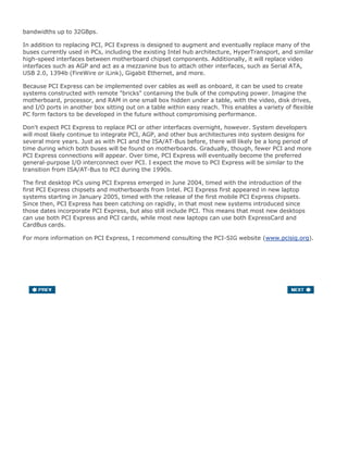 bandwidths up to 32GBps.
In addition to replacing PCI, PCI Express is designed to augment and eventually replace many of the
buses currently used in PCs, including the existing Intel hub architecture, HyperTransport, and similar
high-speed interfaces between motherboard chipset components. Additionally, it will replace video
interfaces such as AGP and act as a mezzanine bus to attach other interfaces, such as Serial ATA,
USB 2.0, 1394b (FireWire or iLink), Gigabit Ethernet, and more.
Because PCI Express can be implemented over cables as well as onboard, it can be used to create
systems constructed with remote "bricks" containing the bulk of the computing power. Imagine the
motherboard, processor, and RAM in one small box hidden under a table, with the video, disk drives,
and I/O ports in another box sitting out on a table within easy reach. This enables a variety of flexible
PC form factors to be developed in the future without compromising performance.
Don't expect PCI Express to replace PCI or other interfaces overnight, however. System developers
will most likely continue to integrate PCI, AGP, and other bus architectures into system designs for
several more years. Just as with PCI and the ISA/AT-Bus before, there will likely be a long period of
time during which both buses will be found on motherboards. Gradually, though, fewer PCI and more
PCI Express connections will appear. Over time, PCI Express will eventually become the preferred
general-purpose I/O interconnect over PCI. I expect the move to PCI Express will be similar to the
transition from ISA/AT-Bus to PCI during the 1990s.
The first desktop PCs using PCI Express emerged in June 2004, timed with the introduction of the
first PCI Express chipsets and motherboards from Intel. PCI Express first appeared in new laptop
systems starting in January 2005, timed with the release of the first mobile PCI Express chipsets.
Since then, PCI Express has been catching on rapidly, in that most new systems introduced since
those dates incorporate PCI Express, but also still include PCI. This means that most new desktops
can use both PCI Express and PCI cards, while most new laptops can use both ExpressCard and
CardBus cards.
For more information on PCI Express, I recommend consulting the PCI-SIG website (www.pcisig.org).
 