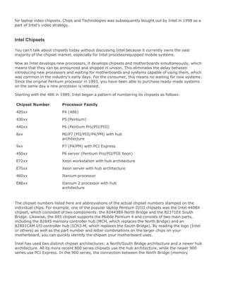 for laptop video chipsets. Chips and Technologies was subsequently bought out by Intel in 1998 as a
part of Intel's video strategy.
Intel Chipsets
You can't talk about chipsets today without discussing Intel because it currently owns the vast
majority of the chipset market, especially for Intel processorequipped mobile systems.
Now as Intel develops new processors, it develops chipsets and motherboards simultaneously, which
means that they can be announced and shipped in unison. This eliminates the delay between
introducing new processors and waiting for motherboards and systems capable of using them, which
was common in the industry's early days. For the consumer, this means no waiting for new systems.
Since the original Pentium processor in 1993, you have been able to purchase ready-made systems
on the same day a new processor is released.
Starting with the 486 in 1989, Intel began a pattern of numbering its chipsets as follows:
Chipset Number Processor Family
420xx P4 (486)
430xx P5 (Pentium)
440xx P6 (Pentium Pro/PII/PIII)
8xx P6/P7 (PII/PIII/P4/PM) with hub
architecture
9xx P7 (P4/PM) with PCI Express
450xx P6 server (Pentium Pro/PII/PIII Xeon)
E72xx Xeon workstation with hub architecture
E75xx Xeon server with hub architecture
460xx Itanium processor
E88xx Itanium 2 processor with hub
architecture
The chipset numbers listed here are abbreviations of the actual chipset numbers stamped on the
individual chips. For example, one of the popular laptop Pentium II/III chipsets was the Intel 440BX
chipset, which consisted of two components: the 82443BX North Bridge and the 82371EX South
Bridge. Likewise, the 845 chipset supports the Mobile Pentium 4 and consists of two main parts,
including the 82845 memory controller hub (MCH, which replaces the North Bridge) and an
82801CAM I/O controller hub (ICH3-M, which replaces the South Bridge). By reading the logo (Intel
or others) as well as the part number and letter combinations on the larger chips on your
motherboard, you can quickly identify the chipset your motherboard uses.
Intel has used two distinct chipset architectures: a North/South Bridge architecture and a newer hub
architecture. All its more recent 800 series chipsets use the hub architecture, while the newer 900
series use PCI Express. In the 900 series, the connection between the North Bridge (memory
 