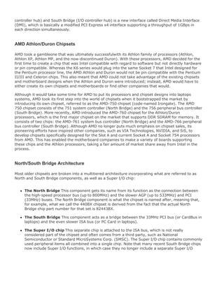 controller hub) and South Bridge (I/O controller hub) is a new interface called Direct Media Interface
(DMI), which is basically a modified PCI Express x4 interface supporting a throughput of 1GBps in
each direction simultaneously.
AMD Athlon/Duron Chipsets
AMD took a gambleone that was ultimately successfulwith its Athlon family of processors (Athlon,
Athlon XP, Athlon MP, and the now-discontinued Duron). With these processors, AMD decided for the
first time to create a chip that was Intel compatible with regard to software but not directly hardware
or pin compatible. Whereas the K6 series would plug into the same Socket 7 that Intel designed for
the Pentium processor line, the AMD Athlon and Duron would not be pin compatible with the Pentium
II/III and Celeron chips. This also meant that AMD could not take advantage of the existing chipsets
and motherboard designs when the Athlon and Duron were introduced; instead, AMD would have to
either create its own chipsets and motherboards or find other companies that would.
Although it would take some time for AMD to put its processors and chipset designs into laptops
systems, AMD took its first step into the world of chipsets when it bootstrapped the market by
introducing its own chipset, referred to as the AMD-750 chipset (code-named Irongate). The AMD
750 chipset consists of the 751 system controller (North Bridge) and the 756 peripheral bus controller
(South Bridge). More recently, AMD introduced the AMD-760 chipset for the Athlon/Duron
processors, which is the first major chipset on the market that supports DDR SDRAM for memory. It
consists of two chips: the AMD-761 system bus controller (North Bridge) and the AMD-766 peripheral
bus controller (South Bridge). Although AMD no longer puts much emphasis on chipset sales, its
pioneering efforts have inspired other companies, such as VIA Technologies, NVIDIA, and SiS, to
develop chipsets specifically designed for the Slot A and current Socket A and Socket 754 processors
from AMD. This has enabled the motherboard companies to make a variety of boards supporting
these chips and the Athlon processors, taking a fair amount of market share away from Intel in the
process.
North/South Bridge Architecture
Most older chipsets are broken into a multitiered architecture incorporating what are referred to as
North and South Bridge components, as well as a Super I/O chip:
The North Bridge This component gets its name from its function as the connection between
the high-speed processor bus (up to 800MHz) and the slower AGP (up to 533MHz) and PCI
(33MHz) buses. The North Bridge component is what the chipset is named after, meaning that,
for example, what we call the 440BX chipset is derived from the fact that the actual North
Bridge chip part number for that set is 82443BX.
The South Bridge This component acts as a bridge between the 33MHz PCI bus (or CardBus in
laptops) and the even slower ISA bus (or PC Card in laptops).
The Super I/O chip This separate chip is attached to the ISA bus, which is not really
considered part of the chipset and often comes from a third party, such as National
Semiconductor or Standard MicroSystems Corp. (SMSC). The Super I/O chip contains commonly
used peripheral items all combined into a single chip. Note that many recent South Bridge chips
now include Super I/O functions, in which case they no longer include a separate Super I/O
 