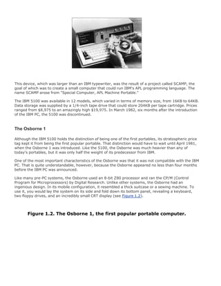 This device, which was larger than an IBM typewriter, was the result of a project called SCAMP, the
goal of which was to create a small computer that could run IBM's APL programming language. The
name SCAMP arose from "Special Computer, APL Machine Portable."
The IBM 5100 was available in 12 models, which varied in terms of memory size, from 16KB to 64KB.
Data storage was supplied by a 1/4-inch tape drive that could store 204KB per tape cartridge. Prices
ranged from $8,975 to an amazingly high $19,975. In March 1982, six months after the introduction
of the IBM PC, the 5100 was discontinued.
The Osborne 1
Although the IBM 5100 holds the distinction of being one of the first portables, its stratospheric price
tag kept it from being the first popular portable. That distinction would have to wait until April 1981,
when the Osborne 1 was introduced. Like the 5100, the Osborne was much heavier than any of
today's portables, but it was only half the weight of its predecessor from IBM.
One of the most important characteristics of the Osborne was that it was not compatible with the IBM
PC. That is quite understandable, however, because the Osborne appeared no less than four months
before the IBM PC was announced.
Like many pre-PC systems, the Osborne used an 8-bit Z80 processor and ran the CP/M (Control
Program for Microprocessors) by Digital Research. Unlike other systems, the Osborne had an
ingenious design. In its mobile configuration, it resembled a thick suitcase or a sewing machine. To
use it, you would lay the system on its side and fold down its bottom panel, revealing a keyboard,
two floppy drives, and an incredibly small CRT display (see Figure 1.2).
Figure 1.2. The Osborne 1, the first popular portable computer.
 