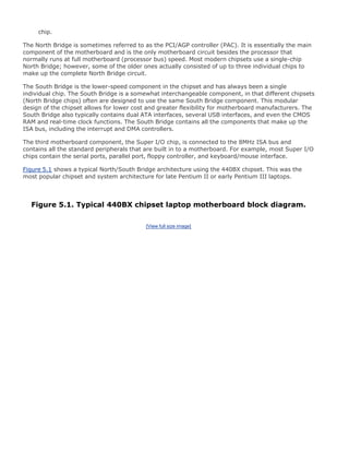 chip.
The North Bridge is sometimes referred to as the PCI/AGP controller (PAC). It is essentially the main
component of the motherboard and is the only motherboard circuit besides the processor that
normally runs at full motherboard (processor bus) speed. Most modern chipsets use a single-chip
North Bridge; however, some of the older ones actually consisted of up to three individual chips to
make up the complete North Bridge circuit.
The South Bridge is the lower-speed component in the chipset and has always been a single
individual chip. The South Bridge is a somewhat interchangeable component, in that different chipsets
(North Bridge chips) often are designed to use the same South Bridge component. This modular
design of the chipset allows for lower cost and greater flexibility for motherboard manufacturers. The
South Bridge also typically contains dual ATA interfaces, several USB interfaces, and even the CMOS
RAM and real-time clock functions. The South Bridge contains all the components that make up the
ISA bus, including the interrupt and DMA controllers.
The third motherboard component, the Super I/O chip, is connected to the 8MHz ISA bus and
contains all the standard peripherals that are built in to a motherboard. For example, most Super I/O
chips contain the serial ports, parallel port, floppy controller, and keyboard/mouse interface.
Figure 5.1 shows a typical North/South Bridge architecture using the 440BX chipset. This was the
most popular chipset and system architecture for late Pentium II or early Pentium III laptops.
Figure 5.1. Typical 440BX chipset laptop motherboard block diagram.
[View full size image]
 