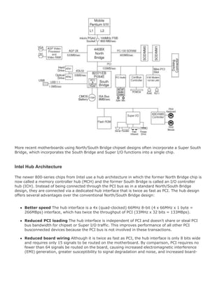 More recent motherboards using North/South Bridge chipset designs often incorporate a Super South
Bridge, which incorporates the South Bridge and Super I/O functions into a single chip.
Intel Hub Architecture
The newer 800-series chips from Intel use a hub architecture in which the former North Bridge chip is
now called a memory controller hub (MCH) and the former South Bridge is called an I/O controller
hub (ICH). Instead of being connected through the PCI bus as in a standard North/South Bridge
design, they are connected via a dedicated hub interface that is twice as fast as PCI. The hub design
offers several advantages over the conventional North/South Bridge design:
Better speed The hub interface is a 4x (quad-clocked) 66MHz 8-bit (4 x 66MHz x 1 byte =
266MBps) interface, which has twice the throughput of PCI (33MHz x 32 bits = 133MBps).
Reduced PCI loading The hub interface is independent of PCI and doesn't share or steal PCI
bus bandwidth for chipset or Super I/O traffic. This improves performance of all other PCI
busconnected devices because the PCI bus is not involved in these transactions.
Reduced board wiring Although it is twice as fast as PCI, the hub interface is only 8 bits wide
and requires only 15 signals to be routed on the motherboard. By comparison, PCI requires no
fewer than 64 signals be routed on the board, causing increased electromagnetic interference
(EMI) generation, greater susceptibility to signal degradation and noise, and increased board-
 