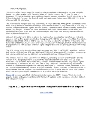 manufacturing costs.
This hub interface design allows for a much greater throughput for PCI devices because no South
Bridge chip (also carrying traffic from the Super I/O chip) is hogging the PCI bus. Because of
bypassing PCI, hub architecture also enables greater throughput for devices directly connected to the
I/O controller hub (formerly the South Bridge), such as the new higher-speed ATA-100/133, Serial
ATA, and USB 2.0 interfaces.
The hub interface design is also very economical, at only 8 bits wide. Although this seems too narrow
to be useful, there is a reason for the design. Because the interface is only 8 bits wide, it uses only 15
signals, compared to the 64 signals required by the 32-bitwide PCI bus interface used by North/South
Bridge chip designs. The lower pin count means that less circuit routing exists on the board, less
signal noise and jitter occur, and the chips themselves have fewer pins, making them smaller and
more economical to produce.
Although it transfers only 8 bits at a time, the hub interface executes four transfers per cycle and
cycles at 66MHz. This gives it an effective throughput of 4 x 66MHz x 1 byte = 266MBps. This is twice
the bandwidth of PCI, which is 32 bits wide but runs only one transfer per 33MHz cycles, for a total
bandwidth of 133MBps. So, by virtue of a very narrowbut very fastdesign, the hub interface achieves
high performance with less cost and more signal integrity than with the previous North/South Bridge
design.
The MCH interfaces between the high-speed processor bus (800/533/400/133/100/66MHz) and the
hub interface (66MHz) and AGP bus (533/266/133/66MHz), whereas the ICH interfaces between the
hub interface (66MHz) and the ATA(IDE) ports (66/100MHz) and PCI bus (33MHz).
The ICH also includes a new Low Pin Count (LPC) bus, consisting basically of a stripped 4-bitwide
version of PCI designed primarily to support the motherboard ROM BIOS and Super I/O chips.
Because it uses the same 4 signals for data, address, and command functions, only 9 other signals
are necessary to implement the bus, for a total of only 13 signals. This dramatically reduces the
number of traces connecting the ROM BIOS chip and Super I/O chips in a system, compared to the
96 ISA bus signals necessary for older North/South Bridge chipsets that used ISA as the interface to
those devices. The LPC bus has a maximum bandwidth of 16.67MBps, which is faster than ISA and
more than enough to support devices such as ROM BIOS and Super I/O chips.
Figure 5.2 shows a typical hub interface architecture using the 855PM chipset. This is the most
popular chipset and system architecture for Pentium M laptops, and it represents a modern state-of-
the-art system design.
Figure 5.2. Typical 855PM chipset laptop motherboard block diagram.
[View full size image]
 