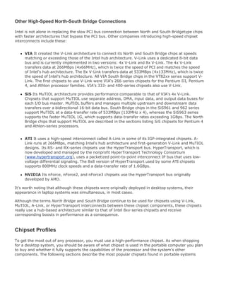 Other High-Speed North-South Bridge Connections
Intel is not alone in replacing the slow PCI bus connection between North and South Bridgetype chips
with faster architectures that bypass the PCI bus. Other companies introducing high-speed chipset
interconnects include these:
VIA It created the V-Link architecture to connect its North and South Bridge chips at speeds
matching or exceeding those of the Intel hub architecture. V-Link uses a dedicated 8-bit data
bus and is currently implemented in two versions: 4x V-Link and 8x V-Link. The 4x V-Link
transfers data at 266MBps (4x66MHz), which is twice the speed of PCI and matches the speed
of Intel's hub architecture. The 8x V-Link transfers data at 533MBps (4x133MHz), which is twice
the speed of Intel's hub architecture. All VIA South Bridge chips in the VT82xx series support V-
Link. The first chipsets to use V-Link were VIA's 266-series chipsets for the Pentium III, Pentium
4, and Athlon processor families. VIA's 333- and 400-series chipsets also use V-Link.
SiS Its MuTIOL architecture provides performance comparable to that of VIA's 4x V-Link.
Chipsets that support MuTIOL use separate address, DMA, input data, and output data buses for
each I/O bus master. MuTIOL buffers and manages multiple upstream and downstream data
transfers over a bidirectional 16-bit data bus. South Bridge chips in the SiS961 and 962 series
support MuTIOL at a data-transfer rate of 533MBps (133MHz x 4), whereas the SiS963 series
supports the faster MuTIOL 1G, which supports data-transfer rates exceeding 1GBps. The North
Bridge chips that support MuTIOL are described in the sections listing SiS chipsets for Pentium 4
and Athlon-series processors.
ATI It uses a high-speed interconnect called A-Link in some of its IGP-integrated chipsets. A-
Link runs at 266MBps, matching Intel's hub architecture and first-generation V-Link and MuTIOL
designs. Its RS- and RX-series chipsets use the HyperTransport bus. HyperTransport, which is
now developed and managed by the nonprofit HyperTransport Technology Consortium
(www.hypertransport.org), uses a packetized point-to-point interconnect IP bus that uses low-
voltage differential signaling. The 8x8 version of HyperTransport used by some ATI chipsets
supports 800MHz clock speeds and a data-transfer rate of 1.6GBps.
NVIDIA Its nForce, nForce2, and nForce3 chipsets use the HyperTransport bus originally
developed by AMD.
It's worth noting that although these chipsets were originally deployed in desktop systems, their
appearance in laptop systems was simultaneous, in most cases.
Although the terms North Bridge and South Bridge continue to be used for chipsets using V-Link,
MuTIOL, A-Link, or HyperTransport interconnects between these chipset components, these chipsets
really use a hub-based architecture similar to that of Intel 8xx-series chipsets and receive
corresponding boosts in performance as a consequence.
Chipset Profiles
To get the most out of any processor, you must use a high-performance chipset. As when shopping
for a desktop system, you should be aware of what chipset is used in the portable computer you plan
to buy and whether it fully supports the capabilities of the processor and the system's other
components. The following sections describe the most popular chipsets found in portable systems
 