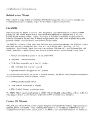 using Pentium and newer processors.
Mobile Pentium Chipset
Intel had only a single mobile-specific chipset for Pentium systems. However, many laptops used
desktop processors and chipsets, despite the drawbacks in power consumption.
Intel 430MX
Intel introduced the 430MX in October 1995, designed to support the Pentium and Pentium MMX
processors. The 430MX mobile chipset was similar in architecture and performance to the then-
popular 430FX desktop socket 7 chipset, although it is important to note that the processor was
normally soldered in, not socketed in mobile designs of that time. Most Pentium-based laptop and
portable systems used this chipset from the mid- to late-1990s.
The 82430MX consisted of four total chips, including a three-chip North Bridge: the 82437MX system
controller and two 82438MX data path chips, and the 82371MX MPIIX (Mobile PCI I/O IDE
Accelerator) South Bridge. These components are in Quad Flat Pack (QFP) and Thin Quad Flat Pack
(TQFP) packaging, to allow thin and light designs. Notable features for the 430MX include these:
Pentium processor bus speeds of 50, 60, and 66MHz
Integrated L2 cache controller
PCI 2.0 bus support for up to four PCI masters
EDO (extended data out) RAM support
Pipelined burst SRAM support for the L2 cache
To provide extended battery life for use in portable systems, the 430MX featured power-management
functions not normally found in desktop chipsets:
DRAM suspend with self-refresh
Clock that can be throttled or stopped
SRAM (cache) that can be powered down
The 430MX PCIset was originally priced at $32.50 (U.S.) in 10,000-unit quantities and was by far the
most popular chipset used in Pentium- and Pentium MMX processorbased portables.
Pentium II/III Chipsets
Intel, VIA, and others offered several chipsets designed for mobile Pentium II and III processors and
systems. Some, such as the 440BX, were originally designed for desktop use and then later were
adapted for mobile processors. Others, such as the 440MX, were specifically designed for mobile use.
 