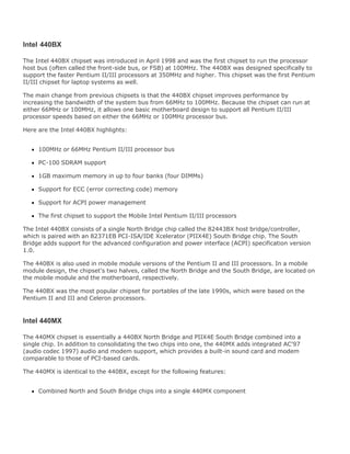 Intel 440BX
The Intel 440BX chipset was introduced in April 1998 and was the first chipset to run the processor
host bus (often called the front-side bus, or FSB) at 100MHz. The 440BX was designed specifically to
support the faster Pentium II/III processors at 350MHz and higher. This chipset was the first Pentium
II/III chipset for laptop systems as well.
The main change from previous chipsets is that the 440BX chipset improves performance by
increasing the bandwidth of the system bus from 66MHz to 100MHz. Because the chipset can run at
either 66MHz or 100MHz, it allows one basic motherboard design to support all Pentium II/III
processor speeds based on either the 66MHz or 100MHz processor bus.
Here are the Intel 440BX highlights:
100MHz or 66MHz Pentium II/III processor bus
PC-100 SDRAM support
1GB maximum memory in up to four banks (four DIMMs)
Support for ECC (error correcting code) memory
Support for ACPI power management
The first chipset to support the Mobile Intel Pentium II/III processors
The Intel 440BX consists of a single North Bridge chip called the 82443BX host bridge/controller,
which is paired with an 82371EB PCI-ISA/IDE Xcelerator (PIIX4E) South Bridge chip. The South
Bridge adds support for the advanced configuration and power interface (ACPI) specification version
1.0.
The 440BX is also used in mobile module versions of the Pentium II and III processors. In a mobile
module design, the chipset's two halves, called the North Bridge and the South Bridge, are located on
the mobile module and the motherboard, respectively.
The 440BX was the most popular chipset for portables of the late 1990s, which were based on the
Pentium II and III and Celeron processors.
Intel 440MX
The 440MX chipset is essentially a 440BX North Bridge and PIIX4E South Bridge combined into a
single chip. In addition to consolidating the two chips into one, the 440MX adds integrated AC'97
(audio codec 1997) audio and modem support, which provides a built-in sound card and modem
comparable to those of PCI-based cards.
The 440MX is identical to the 440BX, except for the following features:
Combined North and South Bridge chips into a single 440MX component
 