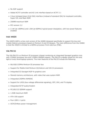 No AGP support
Added AC'97 controller and AC-Link interface based on AC'97 2.1
X-bus (stripped down 8-bit ISA) interface (instead of standard ISA) for keyboard controller,
Super I/O, and flash ROM
256MB maximum RAM
PCI version 2.2
2.1W (at 100MHz) and 1.6W (at 66MHz) typical power dissipation, with low-power features
enabled
Intel 440ZX
The 440ZX-66M is a low-cost version of the 440BX designed specifically to support the low-end
mobile Celeron processors based on Pentium II and III designs. The main difference from the 440BX
is that the 440ZX is limited to a 66MHz processor front-side bus (FSB).
VIA PN133
The VIA PN133 is a Pentium III processor chipset combining an integrated Savage4 graphics core
with 133MHz processor bus and 133MHz SDRAM support. The PN133 is ideally suited for thin and
light or entry-level laptop systems. The main features of the PN133 include the following:
66/100/133MHz Pentium III processor bus
Support for Mobile Intel Pentium III/Celeron and VIA C3 processors
Integrated S3 Savage4 AGP 4x graphics core
Shared memory architecture, with video that uses system RAM
Integrated 250MHz RAMDAC
Support for LVDS (low-voltage differential signaling), CRT, DVI, and TV display
Integrated AC'97 audio/modem
PC100/133 SDRAM support
1.5GB maximum RAM
ATA-100 support
Four USB 1.1 ports
ACPI/OnNow power management
 