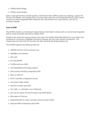VT8603 North Bridge
VT8231 South Bridge
Built-in high performance 2D/3D graphics, flexible 66/100/133MHz system bus settings, support for
PC100/133 SDRAM, and multiple power saving modes make the VIA ProSavage PN133 (code-named
Twister) the ideal integrated SMA chipset for the Intel Pentium III, Intel Celeron, and VIA C3
processor laptops.
Intel 815EM
The 815EM chipset is a mainstream laptop Pentium III/Celeron chipset with an economical integrated
AGP 2x video controller that shares system RAM.
Similar to the other 8xx-series chipsets from Intel, the 815EM (82815EM GMCH2-M) uses Intel's hub
architecture, providing a 266MBps connection between the two main chipset components. This
chipset does not share the PCI bus like the older North/South Bridge designs do.
The 815EM supports the following features:
100MHz Pentium II/III processor bus
266MBps hub interface
ATA-100
PC-100 SDRAM
512MB maximum RAM
Intel SpeedStep technology support
LAN connect interface (integrated LAN)
Alert on LAN 2.0
AC'97 controller (integrated sound)
Low-power sleep modes
Random number generator
Two USB 1.1 controllers, four USB ports
LPC bus for Super I/O and firmware hub (ROM BIOS)
Elimination of ISA bus
Integrated AGP 2x video controller (shares system RAM)
Optional 4MB of dedicated video RAM
 
