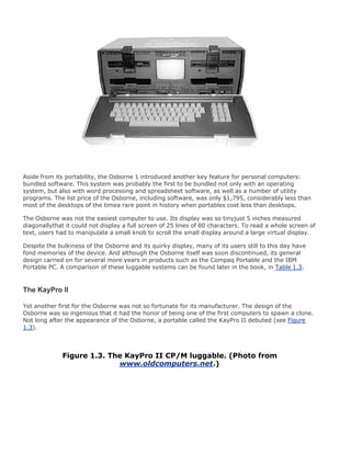 Aside from its portability, the Osborne 1 introduced another key feature for personal computers:
bundled software. This system was probably the first to be bundled not only with an operating
system, but also with word processing and spreadsheet software, as well as a number of utility
programs. The list price of the Osborne, including software, was only $1,795, considerably less than
most of the desktops of the timea rare point in history when portables cost less than desktops.
The Osborne was not the easiest computer to use. Its display was so tinyjust 5 inches measured
diagonallythat it could not display a full screen of 25 lines of 80 characters. To read a whole screen of
text, users had to manipulate a small knob to scroll the small display around a large virtual display.
Despite the bulkiness of the Osborne and its quirky display, many of its users still to this day have
fond memories of the device. And although the Osborne itself was soon discontinued, its general
design carried on for several more years in products such as the Compaq Portable and the IBM
Portable PC. A comparison of these luggable systems can be found later in the book, in Table 1.3.
The KayPro II
Yet another first for the Osborne was not so fortunate for its manufacturer. The design of the
Osborne was so ingenious that it had the honor of being one of the first computers to spawn a clone.
Not long after the appearance of the Osborne, a portable called the KayPro II debuted (see Figure
1.3).
Figure 1.3. The KayPro II CP/M luggable. (Photo from
www.oldcomputers.net.)
 