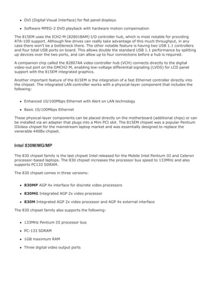 DVI (Digital Visual Interface) for flat panel displays
Software MPEG-2 DVD playback with hardware motion compensation
The 815EM uses the ICH2-M (82801BAM) I/O controller hub, which is most notable for providing
ATA-100 support. Although few drives can really take advantage of this much throughput, in any
case there won't be a bottleneck there. The other notable feature is having two USB 1.1 controllers
and four total USB ports on board. This allows double the standard USB 1.1 performance by splitting
up devices over the two ports, and can allow up to four connections before a hub is required.
A companion chip called the 82807AA video controller hub (VCH) connects directly to the digital
video-out port on the GMCH2-M, enabling low-voltage differential signaling (LVDS) for LCD panel
support with the 815EM integrated graphics.
Another important feature of the 815EM is the integration of a fast Ethernet controller directly into
the chipset. The integrated LAN controller works with a physical-layer component that includes the
following:
Enhanced 10/100Mbps Ethernet with Alert on LAN technology
Basic 10/100Mbps Ethernet
These physical-layer components can be placed directly on the motherboard (additional chips) or can
be installed via an adapter that plugs into a Mini PCI slot. The 815EM chipset was a popular Pentium
IIIclass chipset for the mainstream laptop market and was essentially designed to replace the
venerable 440Bx chipset.
Intel 830M/MG/MP
The 830 chipset family is the last chipset Intel released for the Mobile Intel Pentium III and Celeron
processor-based laptops. The 830 chipset increases the processor bus speed to 133MHz and also
supports PC133 SDRAM.
The 830 chipset comes in three versions:
830MP AGP 4x interface for discrete video processors
830MG Integrated AGP 2x video processor
830M Integrated AGP 2x video processor and AGP 4x external interface
The 830 chipset family also supports the following:
133MHz Pentium III processor bus
PC-133 SDRAM
1GB maximum RAM
Three digital video output ports
 