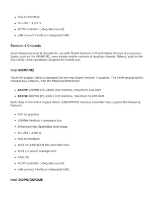 Hub architecture
Six USB 1.1 ports
AC'97 controller (integrated sound)
LAN connect interface (integrated LAN)
Pentium 4 Chipsets
Intel introduced several chipsets for use with Mobile Pentium 4-M and Mobile Pentium 4 processors.
Some, such as the 845MP/MZ, were simply mobile versions of desktop chipsets. Others, such as the
852 family, were specifically designed for mobile use.
Intel 845MP/MZ
The 845M chipset family is designed for low-end Mobile Pentium 4 systems. The 845M chipset family
includes two versions, with the following differences:
845MP 266MHz (PC-2100) DDR memory, maximum 1GB RAM
845MZ 200MHz (PC-1600) DDR memory, maximum 512MB RAM
Both chips in the 845M chipset family (82845MP/MZ memory controller hub) support the following
features:
AGP 4x graphics
400MHz Pentium 4 processor bus
Enhanced Intel SpeedStep technology
Six USB 1.1 ports
Hub architecture
ICH3-M (82801CAM I/O controller hub)
ACPI 2.0 power management
ATA/100
AC'97 controller (integrated sound)
LAN connect interface (integrated LAN)
Intel 852PM/GM/GME
 