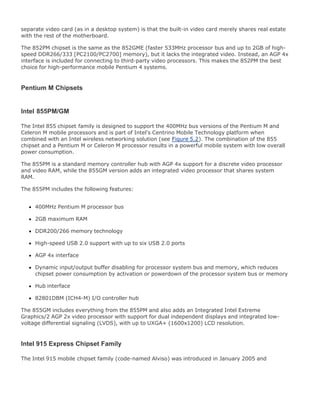 separate video card (as in a desktop system) is that the built-in video card merely shares real estate
with the rest of the motherboard.
The 852PM chipset is the same as the 852GME (faster 533MHz processor bus and up to 2GB of high-
speed DDR266/333 [PC2100/PC2700] memory), but it lacks the integrated video. Instead, an AGP 4x
interface is included for connecting to third-party video processors. This makes the 852PM the best
choice for high-performance mobile Pentium 4 systems.
Pentium M Chipsets
Intel 855PM/GM
The Intel 855 chipset family is designed to support the 400MHz bus versions of the Pentium M and
Celeron M mobile processors and is part of Intel's Centrino Mobile Technology platform when
combined with an Intel wireless networking solution (see Figure 5.2). The combination of the 855
chipset and a Pentium M or Celeron M processor results in a powerful mobile system with low overall
power consumption.
The 855PM is a standard memory controller hub with AGP 4x support for a discrete video processor
and video RAM, while the 855GM version adds an integrated video processor that shares system
RAM.
The 855PM includes the following features:
400MHz Pentium M processor bus
2GB maximum RAM
DDR200/266 memory technology
High-speed USB 2.0 support with up to six USB 2.0 ports
AGP 4x interface
Dynamic input/output buffer disabling for processor system bus and memory, which reduces
chipset power consumption by activation or powerdown of the processor system bus or memory
Hub interface
82801DBM (ICH4-M) I/O controller hub
The 855GM includes everything from the 855PM and also adds an Integrated Intel Extreme
Graphics/2 AGP 2x video processor with support for dual independent displays and integrated low-
voltage differential signaling (LVDS), with up to UXGA+ (1600x1200) LCD resolution.
Intel 915 Express Chipset Family
The Intel 915 mobile chipset family (code-named Alviso) was introduced in January 2005 and
 