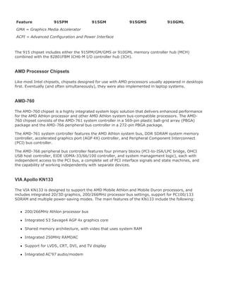 Feature 915PM 915GM 915GMS 910GML
GMA = Graphics Media Accelerator
ACPI = Advanced Configuration and Power Interface
The 915 chipset includes either the 915PM/GM/GMS or 910GML memory controller hub (MCH)
combined with the 82801FBM ICH6-M I/O controller hub (ICH).
AMD Processor Chipsets
Like most Intel chipsets, chipsets designed for use with AMD processors usually appeared in desktops
first. Eventually (and often simultaneously), they were also implemented in laptop systems.
AMD-760
The AMD-760 chipset is a highly integrated system logic solution that delivers enhanced performance
for the AMD Athlon processor and other AMD Athlon system bus-compatible processors. The AMD-
760 chipset consists of the AMD-761 system controller in a 569-pin plastic ball-grid array (PBGA)
package and the AMD-766 peripheral bus controller in a 272-pin PBGA package.
The AMD-761 system controller features the AMD Athlon system bus, DDR SDRAM system memory
controller, accelerated graphics port (AGP 4X) controller, and Peripheral Component Interconnect
(PCI) bus controller.
The AMD-766 peripheral bus controller features four primary blocks (PCI-to-ISA/LPC bridge, OHCI
USB host controller, EIDE UDMA-33/66/100 controller, and system management logic), each with
independent access to the PCI bus, a complete set of PCI interface signals and state machines, and
the capability of working independently with separate devices.
VIA Apollo KN133
The VIA KN133 is designed to support the AMD Mobile Athlon and Mobile Duron processors, and
includes integrated 2D/3D graphics, 200/266MHz processor bus settings, support for PC100/133
SDRAM and multiple power-saving modes. The main features of the KN133 include the following:
200/266MHz Athlon processor bus
Integrated S3 Savage4 AGP 4x graphics core
Shared memory architecture, with video that uses system RAM
Integrated 250MHz RAMDAC
Support for LVDS, CRT, DVI, and TV display
Integrated AC'97 audio/modem
 