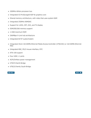 200MHz Athlon processor bus
Integrated S3 ProSavage8 AGP 8x graphics core
Shared memory architecture, with video that uses system RAM
Integrated 250MHz RAMDAC
Support for LVDS, CRT, DVI, and TV display
DDR200/266 memory support
1.5GB maximum RAM
266MBps V-Link hub architecture
Integrated AC'97 audio/modem
Integrated 3Com 10/100Mb Ethernet Media Access Controller (VT8233C) or 10/100Mb Ethernet
MAC
Integrated KBC, PS/2 mouse interface, RTC
ATA-100 support
Four USB 1.1 ports
ACPI/OnNow power management
VT8372 North Bridge
VT8233 family South Bridge
 