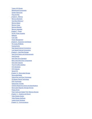 Types of I/O Buses
Motherboard Components
System Resources
Plug and Play
Chapter 6. Memory
Memory Standards
How Much Memory?
Memory Speed
Memory Types
Memory Modules
Memory Upgrades
Chapter 7. Power
AC/DC Power Supplies
Batteries
Fuel Cells
Power Management
Chapter 8. Expansion Card Buses
PC Cards (PCMCIA)
ExpressCards
High-Speed External Connections
Low-Speed External Connections
Chapter 9. Hard Disk Storage
Hard Drive History and Advancements
Areal Density
Hard Disk Drive Operation
Basic Hard Disk Drive Components
Hard Disk Features
The ATA (IDE) Interface
ATA Standards
ATA Features
Serial ATA
Chapter 10. Removable Storage
Removable Media
Optical Disc and Drive Technology
CD-Based Optical Technology
DVD Technology
Optical Disc Formats
CD/DVD Read-Only Drives and Specifications
Removable Magnetic Storage Devices
Floppy Drives
Flash Cards and Digital "Film" Memory Devices
Chapter 11. Graphics and Sound
Video Display System
Video Display Interfaces
Laptop Audio Hardware
Chapter 12. Communications
 