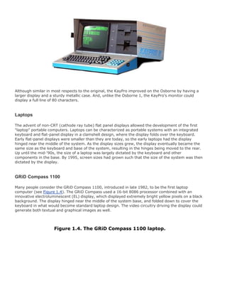 Although similar in most respects to the original, the KayPro improved on the Osborne by having a
larger display and a sturdy metallic case. And, unlike the Osborne 1, the KayPro's monitor could
display a full line of 80 characters.
Laptops
The advent of non-CRT (cathode ray tube) flat panel displays allowed the development of the first
"laptop" portable computers. Laptops can be characterized as portable systems with an integrated
keyboard and flat-panel display in a clamshell design, where the display folds over the keyboard.
Early flat-panel displays were smaller than they are today, so the early laptops had the display
hinged near the middle of the system. As the display sizes grew, the display eventually became the
same size as the keyboard and base of the system, resulting in the hinges being moved to the rear.
Up until the mid-'90s, the size of a laptop was largely dictated by the keyboard and other
components in the base. By 1995, screen sizes had grown such that the size of the system was then
dictated by the display.
GRiD Compass 1100
Many people consider the GRiD Compass 1100, introduced in late 1982, to be the first laptop
computer (see Figure 1.4). The GRiD Compass used a 16-bit 8086 processor combined with an
innovative electroluminescent (EL) display, which displayed extremely bright yellow pixels on a black
background. The display hinged near the middle of the system base, and folded down to cover the
keyboard in what would become standard laptop design. The video circuitry driving the display could
generate both textual and graphical images as well.
Figure 1.4. The GRiD Compass 1100 laptop.
 