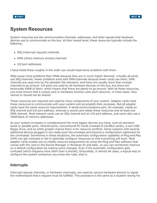 System Resources
System resources are the communication channels, addresses, and other signals that hardware
devices use to communicate on the bus. At their lowest level, these resources typically include the
following:
IRQ (interrupt request) channels
DMA (direct memory access) channels
I/O port addresses
I have listed these roughly in the order you would experience problems with them.
IRQs cause more problems than DMAs because they are in much higher demand; virtually all cards
use IRQ channels. Fewer problems exist with DMA channels because fewer cards use them, DMA
channels are used only by the obsolete ISA standard, and there are usually more than enough
channels to go around. I/O ports are used by all hardware devices on the bus, but there are
technically 64KB of them, which means that there are plenty to go around. With all these resources,
you must ensure that a unique card or hardware function uses each resource; in most cases, they
cannot or should not be shared.
These resources are required and used by many components of your system. Adapter cards need
these resources to communicate with your system and accomplish their purposes. Not all adapter
cards have the same resource requirements. A serial communications port, for example, needs an
IRQ channel and I/O port address, whereas a sound card needs these resources and at least one
DMA channel. Most network cards use an IRQ channel and an I/O port address, and some also use a
16KB block of memory addresses.
As your system increases in complexityand the more legacy devices you have, such as standard
serial or parallel ports, infrared ports, conventional PC Cards (instead of CardBus cards), a non-USB
floppy drive, and so onthe greater chance there is for resource conflicts. Some systems with several
additional devices plugged in can really push the envelope and become a configuration nightmare for
the uninitiated. Sometimes in these situations, the automatic configuration capability of Plug and Play
(PnP) can get confused or fail to optimally configure resources so that everything will work. Most
adapter cards enable you to modify resource assignments by using the Plug and Play software that
comes with the card or the Device Manager in Windows 9x and later, so you can sometimes improve
on a default configuration by making some changes. Even if the automatic configuration gets
confused (which happens more often than it should), fortunately, in almost all cases, a logical way to
configure the system existsonce you know the rules, that is.
Interrupts
Interrupt request channels, or hardware interrupts, are used by various hardware devices to signal
the motherboard that a request must be fulfilled. This procedure is the same as a student raising his
 