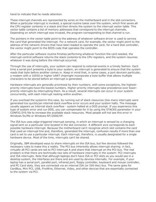 hand to indicate that he needs attention.
These interrupt channels are represented by wires on the motherboard and in the slot connectors.
When a particular interrupt is invoked, a special routine takes over the system, which first saves all
the CPU register contents in a stack and then directs the system to the interrupt vector table. This
vector table contains a list of memory addresses that correspond to the interrupt channels.
Depending on which interrupt was invoked, the program corresponding to that channel is run.
The pointers in the vector table point to the address of whatever software driver is used to service
the card that generated the interrupt. For a network card, for example, the vector might point to the
address of the network drivers that have been loaded to operate the card; for a hard disk controller,
the vector might point to the BIOS code that operates the controller.
After the particular software routine finishes performing whatever function the card needed, the
interrupt-control software returns the stack contents to the CPU registers, and the system resumes
whatever it was doing before the interrupt occurred.
Through the use of interrupts, your system can respond to external events in a timely fashion. Each
time a serial port presents a byte to your system, an interrupt is generated to ensure that the system
reads that byte before another comes in. Keep in mind that, in some cases, a port devicein particular,
a modem with a 16550 or higher UART chipmight incorporate a byte buffer that allows multiple
characters to be stored before an interrupt is generated.
Hardware interrupts are generally prioritized by their numbers; with some exceptions, the highest-
priority interrupts have the lowest numbers. Higher-priority interrupts take precedence over lower-
priority interrupts by interrupting them. As a result, several interrupts can occur in your system
concurrently, with each interrupt nesting within another.
If you overload the systemin this case, by running out of stack resources (too many interrupts were
generated too quickly)an internal stack overflow error occurs and your system halts. The message
usually appears as Internal stack overflow - system halted at a DOS prompt. If you experience this
type of system error and run DOS, you can compensate for it by using the STACKS parameter in your
CONFIG.SYS file to increase the available stack resources. Most people will not see this error in
Windows 9x/Me or Windows NT/2000/XP.
The ISA bus uses edge-triggered interrupt sensing, in which an interrupt is sensed by a changing
signal sent on a particular wire located in the slot connector. A different wire corresponds to each
possible hardware interrupt. Because the motherboard can't recognize which slot contains the card
that used an interrupt line and, therefore, generated the interrupt, confusion results if more than one
card is set to use a particular interrupt. Each interrupt, therefore, is usually designated for a single
hardware device. Most of the time, interrupts can't be shared.
Originally, IBM developed ways to share interrupts on the ISA bus, but few devices followed the
necessary rules to make this a reality. The PCI bus inherently allows interrupt sharing; in fact,
virtually all PCI cards are set to PCI interrupt A and share that interrupt on the PCI bus. The real
problem is that there are technically two sets of hardware interrupts in the system: PCI interrupts
and ISA interrupts. Note that although laptops don't have ISA or PCI slots as you would see in a
desktop system, the interfaces are there and are used by devices internally. For example, if your
laptop has a serial port, parallel port, infrared port, floppy controller, keyboard and mouse controller,
and PC Card slots, they are connected via an internal ISA (or ISA-like) bus. The same goes for
CardBus, Mini PCI, USB, FireWire, Ethernet, Video, and other devices that are essentially connected
to the system via PCI.
 