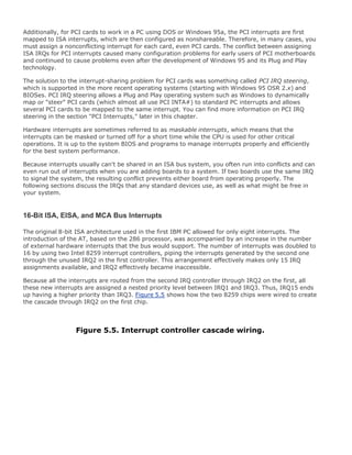 Additionally, for PCI cards to work in a PC using DOS or Windows 95a, the PCI interrupts are first
mapped to ISA interrupts, which are then configured as nonshareable. Therefore, in many cases, you
must assign a nonconflicting interrupt for each card, even PCI cards. The conflict between assigning
ISA IRQs for PCI interrupts caused many configuration problems for early users of PCI motherboards
and continued to cause problems even after the development of Windows 95 and its Plug and Play
technology.
The solution to the interrupt-sharing problem for PCI cards was something called PCI IRQ steering,
which is supported in the more recent operating systems (starting with Windows 95 OSR 2.x) and
BIOSes. PCI IRQ steering allows a Plug and Play operating system such as Windows to dynamically
map or "steer" PCI cards (which almost all use PCI INTA#) to standard PC interrupts and allows
several PCI cards to be mapped to the same interrupt. You can find more information on PCI IRQ
steering in the section "PCI Interrupts," later in this chapter.
Hardware interrupts are sometimes referred to as maskable interrupts, which means that the
interrupts can be masked or turned off for a short time while the CPU is used for other critical
operations. It is up to the system BIOS and programs to manage interrupts properly and efficiently
for the best system performance.
Because interrupts usually can't be shared in an ISA bus system, you often run into conflicts and can
even run out of interrupts when you are adding boards to a system. If two boards use the same IRQ
to signal the system, the resulting conflict prevents either board from operating properly. The
following sections discuss the IRQs that any standard devices use, as well as what might be free in
your system.
16-Bit ISA, EISA, and MCA Bus Interrupts
The original 8-bit ISA architecture used in the first IBM PC allowed for only eight interrupts. The
introduction of the AT, based on the 286 processor, was accompanied by an increase in the number
of external hardware interrupts that the bus would support. The number of interrupts was doubled to
16 by using two Intel 8259 interrupt controllers, piping the interrupts generated by the second one
through the unused IRQ2 in the first controller. This arrangement effectively makes only 15 IRQ
assignments available, and IRQ2 effectively became inaccessible.
Because all the interrupts are routed from the second IRQ controller through IRQ2 on the first, all
these new interrupts are assigned a nested priority level between IRQ1 and IRQ3. Thus, IRQ15 ends
up having a higher priority than IRQ3. Figure 5.5 shows how the two 8259 chips were wired to create
the cascade through IRQ2 on the first chip.
Figure 5.5. Interrupt controller cascade wiring.
 