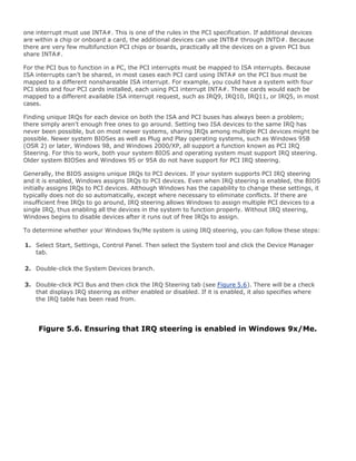 one interrupt must use INTA#. This is one of the rules in the PCI specification. If additional devices
are within a chip or onboard a card, the additional devices can use INTB# through INTD#. Because
there are very few multifunction PCI chips or boards, practically all the devices on a given PCI bus
share INTA#.
For the PCI bus to function in a PC, the PCI interrupts must be mapped to ISA interrupts. Because
ISA interrupts can't be shared, in most cases each PCI card using INTA# on the PCI bus must be
mapped to a different nonshareable ISA interrupt. For example, you could have a system with four
PCI slots and four PCI cards installed, each using PCI interrupt INTA#. These cards would each be
mapped to a different available ISA interrupt request, such as IRQ9, IRQ10, IRQ11, or IRQ5, in most
cases.
Finding unique IRQs for each device on both the ISA and PCI buses has always been a problem;
there simply aren't enough free ones to go around. Setting two ISA devices to the same IRQ has
never been possible, but on most newer systems, sharing IRQs among multiple PCI devices might be
possible. Newer system BIOSes as well as Plug and Play operating systems, such as Windows 95B
(OSR 2) or later, Windows 98, and Windows 2000/XP, all support a function known as PCI IRQ
Steering. For this to work, both your system BIOS and operating system must support IRQ steering.
Older system BIOSes and Windows 95 or 95A do not have support for PCI IRQ steering.
Generally, the BIOS assigns unique IRQs to PCI devices. If your system supports PCI IRQ steering
and it is enabled, Windows assigns IRQs to PCI devices. Even when IRQ steering is enabled, the BIOS
initially assigns IRQs to PCI devices. Although Windows has the capability to change these settings, it
typically does not do so automatically, except where necessary to eliminate conflicts. If there are
insufficient free IRQs to go around, IRQ steering allows Windows to assign multiple PCI devices to a
single IRQ, thus enabling all the devices in the system to function properly. Without IRQ steering,
Windows begins to disable devices after it runs out of free IRQs to assign.
To determine whether your Windows 9x/Me system is using IRQ steering, you can follow these steps:
1. Select Start, Settings, Control Panel. Then select the System tool and click the Device Manager
tab.
2. Double-click the System Devices branch.
3. Double-click PCI Bus and then click the IRQ Steering tab (see Figure 5.6). There will be a check
that displays IRQ steering as either enabled or disabled. If it is enabled, it also specifies where
the IRQ table has been read from.
Figure 5.6. Ensuring that IRQ steering is enabled in Windows 9x/Me.
 