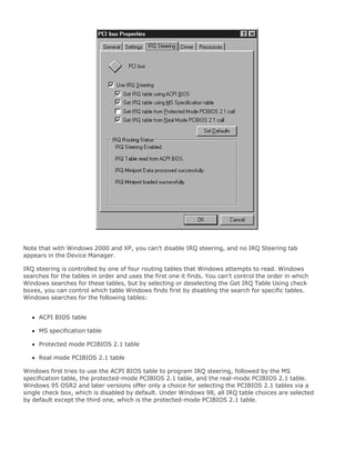 Note that with Windows 2000 and XP, you can't disable IRQ steering, and no IRQ Steering tab
appears in the Device Manager.
IRQ steering is controlled by one of four routing tables that Windows attempts to read. Windows
searches for the tables in order and uses the first one it finds. You can't control the order in which
Windows searches for these tables, but by selecting or deselecting the Get IRQ Table Using check
boxes, you can control which table Windows finds first by disabling the search for specific tables.
Windows searches for the following tables:
ACPI BIOS table
MS specification table
Protected mode PCIBIOS 2.1 table
Real mode PCIBIOS 2.1 table
Windows first tries to use the ACPI BIOS table to program IRQ steering, followed by the MS
specification table, the protected-mode PCIBIOS 2.1 table, and the real-mode PCIBIOS 2.1 table.
Windows 95 OSR2 and later versions offer only a choice for selecting the PCIBIOS 2.1 tables via a
single check box, which is disabled by default. Under Windows 98, all IRQ table choices are selected
by default except the third one, which is the protected-mode PCIBIOS 2.1 table.
 